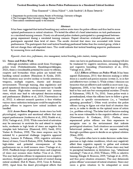 Screenshot of preprint. Abstract:

It has been suggested that tactical breathing may reduce acute stress for police officers and thus lead to more optimal performance in critical situations. We tested the effect of a brief intervention on task performance in a simulated training scenario. Ninety-six advanced police students participated in a preregistered between-group experiment during a simulated training scenario. Expert observers evaluated performance, and participants reported their level of stress. The results showed that stress was associated with lower performance. The participants that used tactical breathing performed better than the control group, while it did not change their self-reported stress. This could indicate that tactical breathing improves performance by increasing focus and attention.