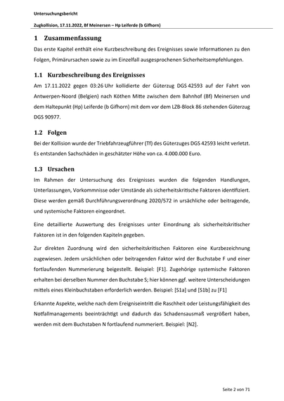 Untersuchungsbericht
Zugkollision, 17.11.2022, Bf Meinersen – Hp Leiferde (b Gifhorn)
1 Zusammenfassung
Das erste Kapitel enthält eine Kurzbeschreibung des Ereignisses sowie Informa onen zu den
Folgen, Primärursachen sowie zu im Einzelfall ausgesprochenen Sicherheitsempfehlungen.
1.1 Kurzbeschreibung des Ereignisses
Am 17.11.2022 gegen 03:26 Uhr kollidierte der Güterzug DGS 42593 auf der Fahrt von
Antwerpen-Noord (Belgien) nach Köthen Mi e zwischen dem Bahnhof (Bf) Meinersen und
dem Haltepunkt (Hp) Leiferde (b Gi orn) mit dem vor dem LZB-Block 86 stehenden Güterzug
DGS 90977.
1.2 Folgen
Bei der Kollision wurde der Triebfahrzeugführer (Tf) des Güterzuges DGS 42593 leicht verletzt.
Es entstanden Sachschäden in geschätzter Höhe von ca. 4.000.000 Euro.
1.3 Ursachen
Im Rahmen der Untersuchung des Ereignisses wurden die folgenden Handlungen,
Unterlassungen, Vorkommnisse oder Umstände als sicherheitskri sche Faktoren iden fiziert.
Diese werden gemäß Durchführungsverord…