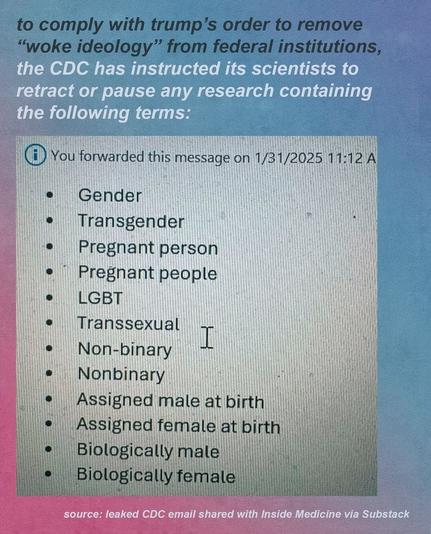 To comply with trump's order to remove "woke ideology" from federal institutions, the CDC has instructed its scientists to retract or pause any research containing these words:
- gender
- transgender
- pregnant people
- pregnant person 
- lgbt
- transsexual
- non-binary
- assigned male/female at birth
- Biological gender