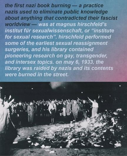 The first nazi book burning was Magnus Hirschfeld's institute for sexual research, where he performed some of the first sexual reassignment surgeries, and his library contained pioneering research on gay, transgender and intersex topics. On 6 May 1933, the library was raided by the Nazis and its content burned at the street