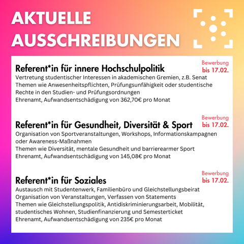 Der Hintergrund ist ein bunter Farbverlauf, darauf steht oben in weiß "Aktuelle Ausschreibungen", daneben ist das Logo des Stura Halle. Darunter ist ein weißer Block, auf dem folgendes steht: " Referent*in für innere Hochschulpolitik: Vertretung studentischer Interessen in akademischen Gremien, z.B. Senat Themen wie Anwesenheitspflichten, Prüfungsunfähigkeit oder studentische Rechte in den Studien- und Prüfungsordnungen Ehrenamt, Aufwandsentschädigung von 362,70€ pro Monat, Bewerbung bis 17.02. 
Referent*in für Gesundheit, Diversität & Sport: Organisation von Sportveranstaltungen, Workshops, Informationskampagnen oder Awareness-Maßnahmen Themen wie Diversität, mentale Gesundheit und barrierearmer Sport Ehrenamt, Aufwandsentschädigung von 145,08€ pro Monat, Bewerbung bis 17.02. 
Referent*in für Soziales:Austausch mit Studentenwerk, Familienbüro und Gleichstellungsbeirat
Organisation von Veranstaltungen, Verfassen von Statements
Themen wie Gleichstellungspolitik, Antidiskriminierungsarbeit, Mobilität, studentisches Wohnen, Studienfinanzierung und Semesterticket
Ehrenamt, Aufwandsentschädigung von 235€ pro Monat,
Bewerbung bis 17.02."