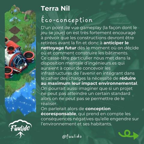 Eco-conception
D’un point de vue gameplay (la façon dont le jeu se joue) on est très fortement encouragé à prévoir que les constructions devront être retirées avant la fin et donc à anticiper le nettoyage futur dès le moment où on décide où et comment construire les bâtiments.
Ce casse-tête particulier nous met dans la disposition mentale d’ingénieurs.es qui auraient à cœur de concevoir les infrastructures de l’avenir en intégrant dans le cahier des charges la nécessité de réduire au maximum leur impact environnemental. On pourrait aussi imaginer que si un projet ne peut pas atteindre un certain standard alors on ne peut pas se permettre de le réaliser.
On parlerait alors de conception écoresponsable, qui prend en compte les conséquences négatives qu’elle engendre sur l’environnement et ses habitants.