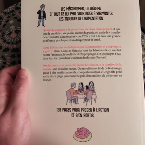 Photo de la quatrième de couverture avec écrit : "Les mécanismes, la thérapie et tout ce qui peut vous aider à surmonter les troubles de l'alimentation. Quand le rapport à la nourriture devient obsessionnel et que tout le quotidien s’organise autour du poids, on parle de « troubles des conduites alimentaires » ou TCA. C’est à la fois une grande souffrance psychique et un danger pour la santé. Cette BD permet de dédramatiser l’alimentation et d’apprendre à guérir. Kim, Lilou et Natacha sont les héroïnes de ce combat contre l’anorexie, la boulimie et l’hyperphagie. On les suit pas à pas, dans leur vie, puis dans le cabinet du docteur Perroud. On découvre une nouvelle façon de soigner, à la lumière de la science, loin des idées reçues.
On travaille avec l’aide de l’entourage, grâce à des outils corporels, comportementaux et cognitifs pour sortir de ce piège qui concerne près d’un million de personnes en France."