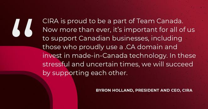 "CIRA is proud to be a part of Team Canada. Now more than ever, it's important for all of us to support Canadian businesses, including those who proudly use a .CA domain and invest in made-in-Canada technology, In these stressful and uncertain times, we will succeed by supporting each other." -Byron Holland, President and CEO, CIRA