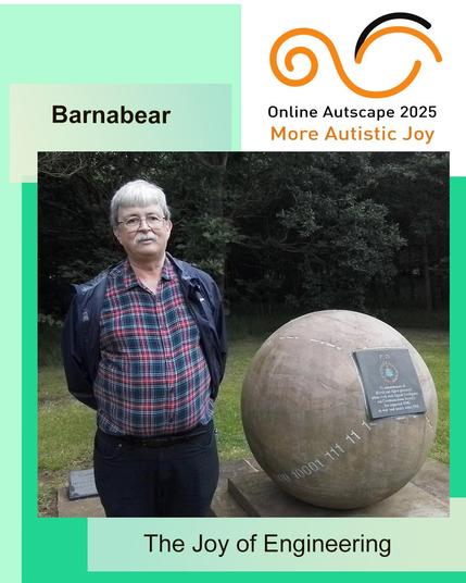 At Online Autscape 2025: More Autistic Joy, Barnabear will be presenting: “The Joy of Engineering”.

Portrait of the presenter, a middle-aged white man with grey hair and a grey moustage, wearing glasses and smiling. He is standing next to a globe-shaped monument commemorating the work of British and Allied computing engineers in the Second World War.