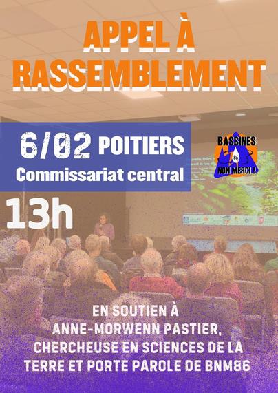 Affiche pour promouvoir l'appel :
Appel à rassemblement
Organisé par "Bassines Non Merci 86"
Jeudi 6 Février à 13h00
Devant le commissariat central à Poitiers.
En soutien à Anne-Morwenn Pastier, chercheuse en sciences de la terre et porte parole de BNM 86