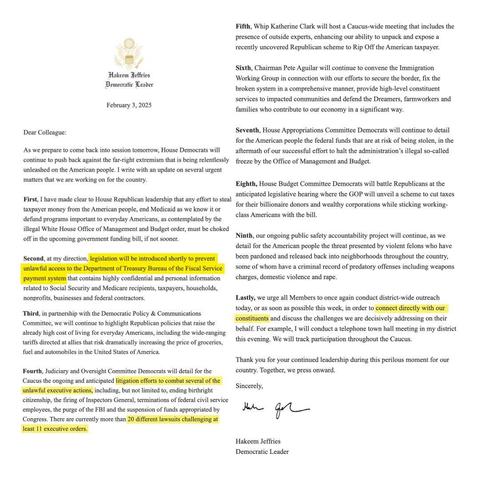 Screenshot of a letter to Democrats from Hakeem Jeffries:

“Hakeem Jeffries, Democratic Leader,  February 3, 2025:

Dear Colleague: As we prepare to come back into session tomorrow, House Democrats will continue to push back against the far-right extremism that is being relentlessly unleashed on the American people. I write with an update on several urgent matters that we are working on for the country. 

First, I have made clear to House Republican leadership that any effort to steal taxpayer money from the American people, end Medicaid as we know it or defund programs important to everyday Americans, as contemplated by the illegal White House Office of Management and Budget order, must be choked off in the upcoming government funding bill, if not sooner. 

Second, at my direction, legislation will be introduced shortly to prevent unlawful access to the Department of Treasury Bureau of the Fiscal Service payment system that contains highly confidential and personal information related to Social Security and Medicare recipients, taxpayers, households, nonprofits, businesses and federal contractors. 

Third, in partnership with the Democratic Policy & Communications Committee, we will continue to highlight Republican policies that raise the already high cost of living for everyday Americans, including the wide-ranging tariffs directed at allies that risk dramatically increasing the price of groceries, fuel and automobiles in the United States of America.”