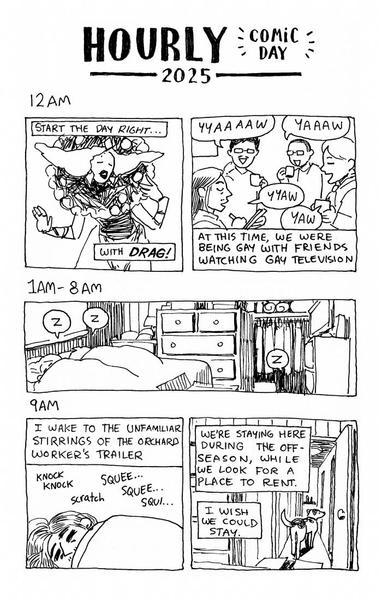 Black and white comic. Title reads "Hourly comic day 2025". 12am panels show a clownlike drag artist. "Start the day right...with drag!" The next panel shows a group of gays gaycalling into the night. "Yaaww." "At this time, we were being gay with friends watching gay television." 1am-8am panels depict a crowded but cozy room with 3 sleepy snoring bubbles coming from what must be Jack, their partner, and their dog. 9am. "I wake to the unfamiliar stirrings of the orchard worker's trailer." Knock, knock. Scratch. Squee... Squee... Squi... "We're staying here during the off-season, while we look for a place to rent. I wish we could stay." Jack's dog looks on down the trailer hallway.