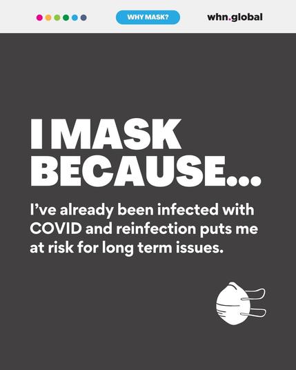 This digital graphic has a dark gray background and follows the same structure. "I MASK BECAUSE..." is written in bold white text, followed by: "I’ve already been infected with COVID and reinfection puts me at risk for long-term issues." A small white N95-style mask appears in the bottom right.