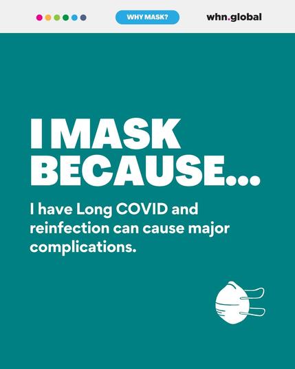 A digital graphic with a teal background features the World Health Network (whn.global) logo at the top right and a banner reading "WHY MASK?" in light blue. Large white text states, "I MASK BECAUSE...," followed by a smaller explanation: "I have Long COVID and reinfection can cause major complications." A simple white outline of an N95-style mask is in the bottom right corner.