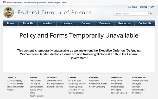 Federal Bureau of Prisons website: 
> Policy and Forms Temporarily Unavailable
> This content is temporarily unavailable as we implement the Executive Order on "Defending Women from Gender Ideology Extremism and Restoring Biological Truth to the Federal Government."