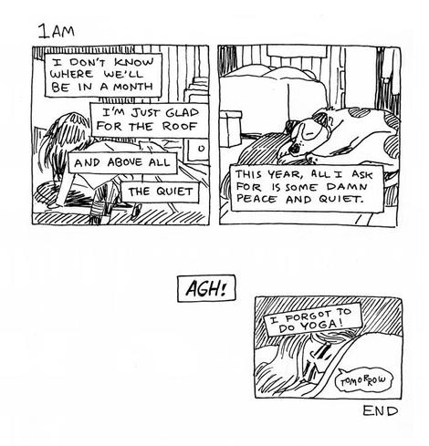 Hourly Comics. 1am. Jack climbs into bed in the cozy room full of boxes. Sir curls up, nose on his paws, in the closet. "I don't know where we'll be in a month. I'm just glad for the roof, and above all, the quiet. This year, all I ask for is some damn peace and quiet." Extra panel below reads "Agh! I forgot to do yoga!" Jack's wiggly, sad bubble says "...tomorrow...", then, below the panel reads simply, "End."