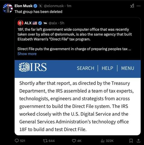 Screencap of a Twitter thread:

Quote reply from Elon Musk:

That group has been deleted

Tweet from ALX:

18F, the far left government wide computer office that was recently taken over by allies of @elonmusk, is also the same agency that built Elizabeth Warren's "Direct File" tax program.

Direct File puts the government in charge of preparing peoples tax ...

Included image of IRS page, infor reads:

Shortly after that report, as directed by the Treasury Department, the IRS assembled a team of tax experts, technologists, engineers and strategists from across government to build the Direct File system. The IRS

worked closely with the U.S. Digital Service and the General Services Administration’s technology office 18F to build and test Direct File.