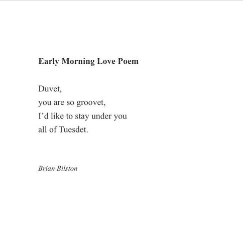 Early Morning Love Poem

Duvet,
you are so groovet,
I’d like to stay under you
all of Tuesdet.


Brian Bilston