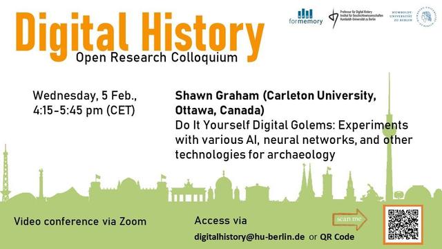 Announcement image for this week's talk in the Open Research Colloquium Digital History. The title "Open Research Colloquium Digital History" is prominently displayed at the top in orange and black font. The event details are listed below it: "Wednesday, 5 Feb., 4:15–5:45 pm (CET)." The speaker Shawn Graham (Carleton University, Ottawa, Canada) will give a talk titled “Do It Yourself Digital Golems: Experiments with various AI, neural networks, and other technologies for archaeology.” 

The colloquium will be held as a video conference via Zoom, the access data can be requested by e-mail to “digitalhistory at hu-berlin.de” or by scanning the QR code shown below on the right.

A light green silhouette of iconic Berlin buildings can be seen in the background. Logos of associated institutions are displayed at the top right corner; from left to right: NFDI4Memory, Chair for Digital History, Humboldt-Universität zu Berlin.