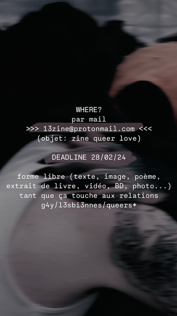 WHERE? par mail >>> 13zine@protonmail.com <<< (objet: zine queer love)  DEADLINE 28/02/24   forme libre (texte, image, poème, extrait de livre, vidéo, BD, photo...) tant que ça touche aux relations g4y/l3sbi3nnes/queers*
