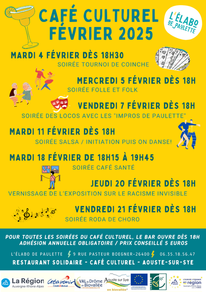 Affiche de la programmation des soirées du café culturel de L'élabo de Paulette, pour le mois de février, sur laquelle sont inscrites les informations suivantes :
- mardi 4, dès 18 heures 30, soirée tournoi de coinche ;
- mercredi 5, dès 18 heures, soirée folle et folk ;
- vendredi 7, dès 18 heures, soirée des Locos avec les "impros de Paulette" ;
- mardi 11, dès 18 heures, soirée salsa / initiation, puis on danse !
- mardi 18, de 18 heures 15 à 19 heures 45, soirée café santé ;
- jeudi 20, dès 18 heures, vernissage de l'exposition sur le racisme invisible ;
- vendredi 21, dès 18 heures, soirée roda de choro.

Pour toutes les soirées du café culturel, le bar ouvre dès 18 heures.
Adhésion annuelle obligatoire / prix conseillé 5 euros.

L'affiche au fond jaune est illustrée avec le logo de L'élabo de Paulette, un verre à cocktail, des cartes à jouer, des danseurs, des masques de théâtre, une personne devant une exposition et une partition de musique.

Plus bas, les coordonnées :
L'élabo de Paulette
9, rue Pasteur Boegner
26400 Aouste-sur-Sye
06.35.18.56.47
Restaurant solidaire – café culturel

Au bas de l'affiche, un bandeau reprend les logos des différents partenariats :
La Région Auvergne-Rhône-Alpes, Créavenir du Crédit Mutuel, Val de Drôme en Biovallée l'intercommunalité, Aouste-sur-Sye en biovallée®, Fonds européen agricole pour le développement rural – L'Europe investit dans les zones rurales, Leader, L'Europe s'engage en région Auvergne-Rhône-Alpes avec le FEADER.