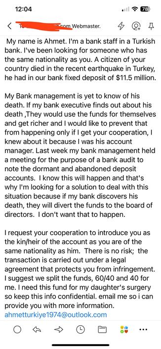 An email that reads…

My name is Ahmet. I'm a bank staff in a Turkish bank. I've been looking for someone who has the same nationality as you. A citizen of your country died in the recent earthquake in Turkey, he had in our bank fixed deposit of $11.5 million. 

My Bank management is yet to know of his death. If my bank executive finds out about his death ,They would use the funds for themselves and get richer and I would like to prevent that from happening only if I get your cooperation, I knew about it because I was his account manager. Last week my bank management held a meeting for the purpose of a bank audit to note the dormant and abandoned deposit accounts.  I know this will happen and that's why I'm looking for a solution to deal with this situation because if my bank discovers his death, they will divert the funds to the board of directors.  I don't want that to happen. 
 
I request your cooperation to introduce you as the kin/heir of the account as you are of the same nationality as him.  There is no risk;  the transaction is carried out under a legal agreement that protects you from infringement. I suggest we split the funds, 60/40 and 40 for me. I need this fund for my daughter's surgery so keep this info confidential. email me so i can provide you with more information. mailto:ahmetturkiye1974@outlook.com