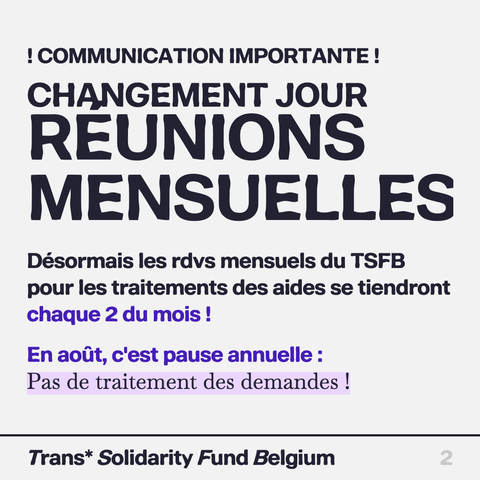! COMMUNICATION IMPORTANTE! 
CHANGEMENT JOUR  de REUNIONS MENSUELLES
Désormais les rdvs mensuels du TSFB pour les traitements des aides se tiendront chaque 2 du mois!

En aout, c'est pause annuelle :
Pas de traitement des demandes !

Trans* Solidarity Fund Belgium