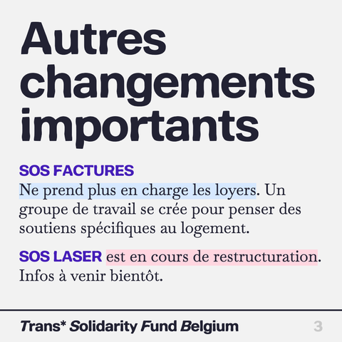 Autres changements importants

SOS FACTURES
Ne prend plus en charge les loyers. Un groupe de travail se crée pour penser des soutiens spécifiques au logement.

SOS LASER est en cours de restructuration. Infos a venir bientot.

Trans* Solidarity Fund Belgium