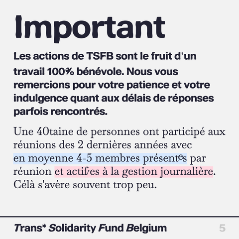 Important

Les actions de TSFB sont le fruitd’un travail 100% bénévole. Nous vous remercions pour votre patience et votre indulgence quant aux délais de réponses parfois rencontrés.

Une 40taine de personnes ont participé aux réunions des 2 dernières années avec en moyenne 4-5 membres présentes par réunion et actifves a la gestion journalière. Cela s'avère souvent trop peu.

Trans* Solidarity Fund Belgium