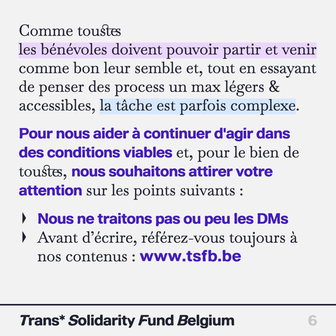 Comme toustes les bénévoles doivent pouvoir partir et venir comme bon leur semble et, tout en essayant de penser des process un max légers & accessibles, la tache est parfois complexe. Pour nous aider a continuer d'agir dans des conditions viables et, pour le bien de toustes, nous souhaitons attirer votre
attention sur les points suivants :
Nous ne traitons pas ou peu les DMs

Avant d’écrire, référez-vous toujours a nos contenus : www.tsfb.be

Trans* Solidarity Fund Belgium