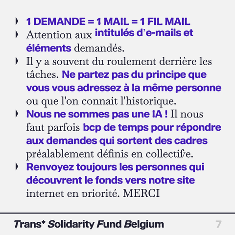 1 DEMANDE = 1 MAIL =1 FIL MAIL

Attention aux intitulés d’e-mails et éléments demandés.

Il y a souvent du roulement derrière les taches. Ne partez pas du principe que vous vous adressez a la même personne ou que l'on connait I'historique.

Nous ne sommes pas une IA! Il nous faut parfois beaucoup de temps pour répondre aux demandes qui sortent des cadres préalablement définis en collectifve.

Renvoyez toujours les personnes qui découvrent le fonds vers notre site internet en priorité. 
MERCI

Trans* Solidarity Fund Belgium