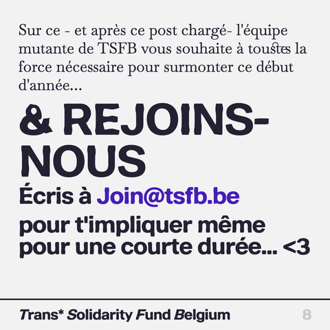 Sur ce - et après ce post chargé- I'équipe mutante de T'SFB vous souhaite a toustes la force nécessaire pour surmonter ce début d'année...

& REJOINS- Ecris a Join@tsfb.be

pour t'impliquer même pour une courte durée... <3 

Trans* Solidarity Fund Belgium