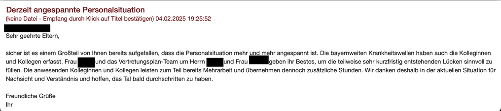 Screenshot von einem Elternbrief

Derzeit angespannte Personalsituation
 04.02.2025 
Sehr geehrte Eltern,

sicher ist es einem Großteil von Ihnen bereits aufgefallen, dass die Personalsituation mehr und mehr angespannt ist. Die bayernweiten Krankheitswellen haben auch die Kolleginnen und Kollegen erfasst. Frau ABC und das Vertretungsplan-Team um Herrn EFG und Frau HIJ geben ihr Bestes, um die teilweise sehr kurzfristig entstehenden Lücken sinnvoll zu füllen. Die anwesenden Kolleginnen und Kollegen leisten zum Teil bereits Mehrarbeit und übernehmen dennoch zusätzliche Stunden. Wir danken deshalb in der aktuellen Situation für Nachsicht und Verständnis und hoffen, das Tal bald durchschritten zu haben.

Freundliche Grüße
Ihr