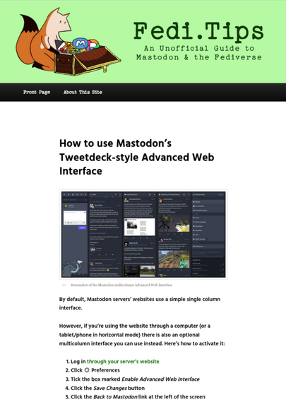How to use Mastodon’s Tweetdeck-style Advanced Web Interface
By default, Mastodon servers’ websites use a simple single column interface.

However, if you’re using the website through a computer (or a tablet/phone in horizontal mode) there is also an optional multicolumn interface you can use instead. Here’s how to activate it:

    Log in through your server’s website
    Click ⚙️ Preferences
    Tick the box marked Enable Advanced Web Interface
    Click the Save Changes button
    Click the Back to Mastodon link at the left of the screen