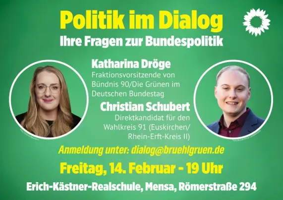 die Ankündigung einer Diskussionsrunde der Brühler Grünen von bruehlgruen.de:
Links das Foto von Katharina Dröge
Rechts das Foto von Christian Schubert
"Politik im Dialog
Ihre Fragen zur Bundespolitik
Katharina Dröge
Fraktionsvorsitzende von B90/Die Grünen im Deutschen Bundestag
Christian Schubert
Direktkandidat für den Wahlkreis 91 (Euskirchen / Rhein-Erft-Kreis II)
Anmeldung unter: dialog@bruehlgruen.de
Freitag, 14. Februar 19 Uhr
Mensa der Erich-Kästner Realschule
Römerstraße 294
50321 Brühl