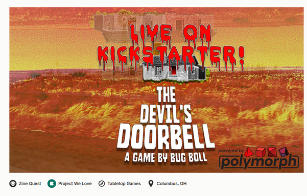 A lone  house in a field, the image is layered multiple times and the colors are all skewed red. It looks like it is burning. The text reads, Live on Kickstarter! The Devil's Doorbell a game by Bug Boll. powered by Polymorph. Zine Quest  Project we love Tablertop Games Columbus Ohio