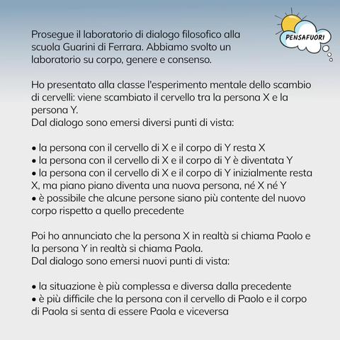 Prosegue il laboratorio di dialogo filosofico alla scuola Guarini di Ferrara. Abbiamo svolto un laboratorio su corpo, genere e consenso.
 
Ho presentato alla classe l'esperimento mentale dello scambio di cervelli: viene scambiato il cervello tra la persona X e la persona Y.
Dal dialogo sono emersi diversi punti di vista:
 
• la persona con il cervello di X e il corpo di Y resta X
• la persona con il cervello di X e il corpo di Y è diventata Y
• la persona con il cervello di X e il corpo di Y inizialmente resta X, ma piano piano diventa una nuova persona, né X né Y
• è possibile che alcune persone siano più contente del nuovo corpo rispetto a quello precedente
 
Poi ho annunciato che la persona X in realtà si chiama Paolo e la persona Y in realtà si chiama Paola.
Dal dialogo sono emersi nuovi punti di vista:
 
• la situazione è più complessa e diversa dalla precedente
• è più difficile che la persona con il cervello di Paolo e il corpo di Paola si senta di essere Paola e viceversa