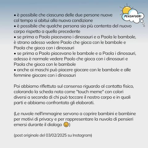 • è possibile che ciascuna delle due persone nuove col tempo si abitui alla nuova condizione
• è possibile che qualche persona sia più contenta del nuovo corpo rispetto a quello precedente
• se prima a Paolo piacevano i dinosauri e a Paola le bambole, è strano adesso vedere Paolo che gioca con le bambole e Paola che gioca con i dinosauri
• se prima a Paolo piacevano le bambole e a Paola i dinosauri, adesso è normale vedere Paolo che gioca con i dinosauri e Paola che gioca con le bambole
• anche ai maschi può piacere giocare con le bambole e alle femmine giocare con i dinosauri

Poi abbiamo riflettuto sul consenso riguardo al contatto fisico, colorando la scheda nota come "touch meme" con colori diversi a seconda di chi può toccare il nostro corpo e in quali parti e abbiamo confrontato gli elaborati.