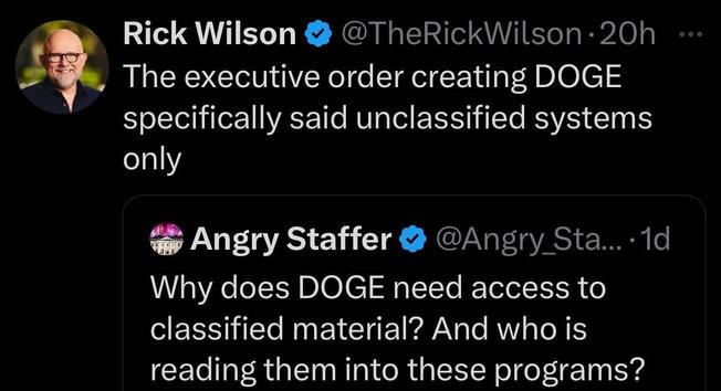 A screenshot of two tweets. The first tweet is from Rick Wilson. It reads: "The executive order creating DOGE specifically said unclassified systems only". The second tweet is from Angry Staffer. It reads: "Why does DOGE need access to classified material? And who is reading them into these programs?"