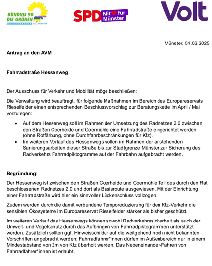 BUNDNIS 90 sp Vo I l DIE GRUNEN

Minster, 04.02.2025 Antrag an den AVM Fahradstrafie Hessenweg Der Ausschuss fir Verkehr und Mobiltt moge beschliefien: Die Verwaltung wird beaufiragt, fr folgende MaRnahmen im Bereich des Europareservats Rieselfelder einen entsprechenden Beschlussvorschlag zur Beratungskette im Apri / Mai vorzulegen:

+ Auf dem Hessenweg sollim Rahmen der Umsetzung des Radnetzes 2.0 zwischen den Strafien Coerheide und Coermiihie eine Fahrradstraie eingerichiet werden (ohne Rolfarbung, oine Durchfahrbeschrénkungen fr Kfz).

+ Imweiteren Veriauf des Hessenwegs sollen im Rahmen der anstehenden Sanierungsarbeiten dieser Stralte bis zur Stadigrenze Minster zur Sicherung des Radverkehrs Fahrradpiktogramme auf der Fahrbahn aufgebracht werden

Begrindung:

Der Hessenweg ist zwischen den Strafien Coerheide und Coermilhle Teil des durch den Rat beschiossenen Radnetzes 2.0 und dort als Basisroute ausgewiesen. Mit der Einrichtung einer Fahmadstrafie wird hier ein sinnvoller Liickenschluss vollzogen

Zudem werden durch die damit verbundene Temporeduzierung fir den Kiz-Verkehr die sensiblen Okosysteme im Europareservat Rieselfelder starker als bisher geschiz,