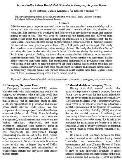 Screenshot of preprint with abstract:

Effective emergency response teamwork relies on the team members’ mental models, such as having accurate situation awareness and shared mental models of the task, situation and teamwork. The present study developed and field-tested an approach to measure and monitor mental models in-situ. This was done by comparing the information that different team members had about their tasks and compiling the information to a “cohesion report” for the team leader. Data was collected during ongoing training scenarios across 14 training sessions for second-line emergency response teams (N = 134 participant recordings). The study developed and demonstrated a way of measuring cohesion. The study also tested the effect of providing the team leader with the team’s level of cohesion during the training session. Replicating a previous finding, we found that team-membership influenced team members’ shared mental models. This indicates that certain team factors contribute to some teams having higher cohesion than other teams. The experimental manipulation of providing team leaders with access to the cohesion measure improved the team’s mental models (when excluding the team role with most variation). Such tools could be used to evaluate and enhance mental models in emergency response teams, and further research could explore how team leaders could benefit from in-situ monitoring of the team’s mental models.