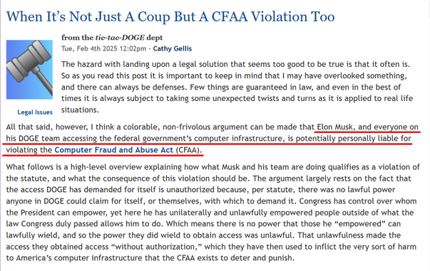 Headline and text from article:

Headline:  When It’s Not Just A Coup But A CFAA Violation Too

Legal Issues
from the tic-tac-DOGE dept
Tue, Feb 4th 2025 12:02pm - Cathy Gellis

Text: The hazard with landing upon a legal solution that seems too good to be true is that it often is. So as you read this post it is important to keep in mind that I may have overlooked something, and there can always be defenses. Few things are guaranteed in law, and even in the best of times it is always subject to taking some unexpected twists and turns as it is applied to real life situations.

All that said, however, I think a colorable, non-frivolous argument can be made that Elon Musk, and everyone on his DOGE team accessing the federal government’s computer infrastructure, is potentially personally liable for violating the Computer Fraud and Abuse Act (CFAA).

What follows is a high-level overview explaining how what Musk and his team are doing qualifies as a violation of the statute, and what the consequence of this violation should be. The argument largely rests on the fact that the access DOGE has demanded for itself is unauthorized because, per statute, there was no lawful power anyone in DOGE could claim for itself, or themselves, with which to demand it. Congress has control over whom the President can empower, yet here he has unilaterally and unlawfully empowered people outside of what the law Congress duly passed allows him to do. Which means there is no power that those he ...