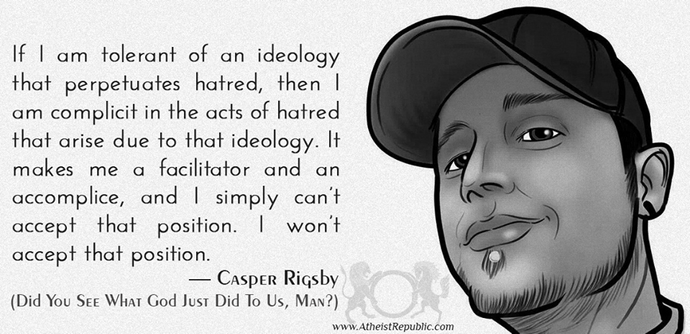 If I am tolerant of an ideology
that perpetuates hatred, then I
am complicit in the acts of hatred
that arise due to that ideology. It 
makes me a facilitator and an
accomplice, and I simply can't
accept that position. I won't
accept that position.

— Casper Rigsby
(Did You See What God Just Did To Us, Man?)