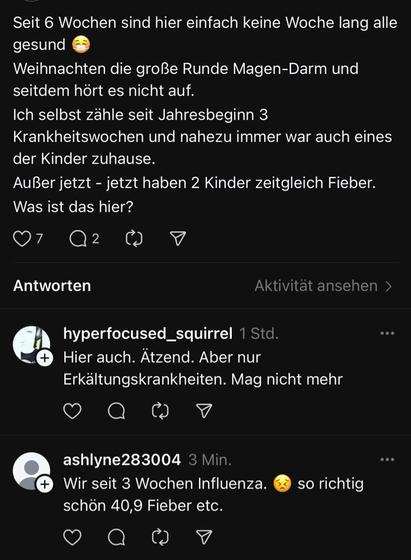 Screenshot Threads:
„Seit 6 Wochen sind hier einfach keine Woche lang alle gesund
Weihnachten die große Runde Magen-Darm und seitdem hört es nicht auf.
Ich selbst zähle seit Jahresbeginn 3
Krankheitswochen und nahezu immer war auch eines der Kinder zuhause.
Außer jetzt - jetzt haben 2 Kinder zeitgleich Fieber.
Was ist das hier?


Antworten
hyperfocused_squirrel
„Hier auch. Ätzend. Aber nur Erkältungskrankheiten. Mag nicht mehr“

ashlyne28300
„Wir seit 3 Wochen Influenza. so richtig
schön 40,9 Fieber etc.“