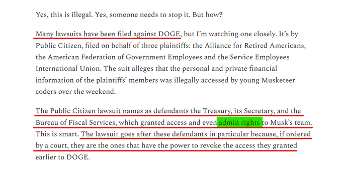 Text from article:
Yes, this is illegal. Yes, someone needs to stop it. But how?

Many lawsuits have been filed against DOGE, but I’m watching one closely. It’s by Public Citizen, filed on behalf of three plaintiffs: the Alliance for Retired Americans, the American Federation of Government Employees and the Service Employees International Union. The suit alleges that the personal and private financial information of the plaintiffs’ members was illegally accessed by young Musketeer coders over the weekend.

The Public Citizen lawsuit names as defendants the Treasury, its Secretary, and the Bureau of Fiscal Services, which granted access and even admin rights to Musk’s team. This is smart. The lawsuit goes after these defendants in particular because, if ordered by a court, they are the ones that have the power to revoke the access they granted earlier to DOGE.
