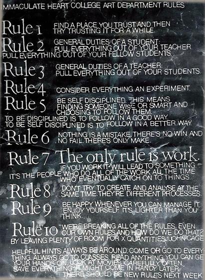 Immaculate Heart College Art Department Rules:
Rule 1: FIND A PLACE YOU TRUST AND THEN TRY TRUSTING IT FOR A WHILE.
Rule 2: GENERAL DUTIES OF A STUDENT:
PULL EVERYTHING OUT OF YOUR TEACHER.
PULL EVERYTHING OUT OF YOUR FELLOW STUDENTS.
Rule 3: GENERAL DUTIES OF A TEACHER:
PULL EVERYTHING OUT OF YOUR STUDENTS.
Rule 4: CONSIDER EVERYTHING AN EXPERIMENT.
Rule 5: BE SELF DISCIPLINED. THIS MEANS
FINDING SOMEONE WISE OR SMART AND
CHOOSING TO FOLLOW THEM.
TO BE DISCIPLINED IS TO FOLLOW IN A GOOD WAY.
TO BE SELF DISCIPLINED IS TO FOLLOW IN A BETTER WAY.
Rule 6: NOTHING IS A MISTAKE. THERE'S NO WIN AND
NO FAIL. THERE'S ONLY MAKE.
Rule 7: The only rule is work.
IF YOU WORK IT WILL LEAD TO SOMETHING.
IT'S THE PEOPLE WHO DO ALL OF THE WORK ALL OF THE TIME
WHO EVENTUALLY CATCH ON TO THINGS.
Rule 8: DON'T TRY TO CREATE AND ANALYSE AT THE
SAME TIME. THEY'RE DIFFERENT PROCESSES.
Rule 9: BE HAPPY WHENEVER YOU CAN MANAGE IT.
ENJOY YOURSELF. IT'S LIGHTER THAN YOU THINK.
Rule 10: "WE'RE BREAKING ALL OF THE RULES. EVEN
OUR OWN RULES. AND HOW DO WE DO THAT?
BY LEAVING PLENTY OF ROOM FOR X QUANTITIES." -JOHN CAGE
HELPFUL HINTS: ALWAYS BE AROUND. COME OR GO TO EVERY
THING. ALWAYS GO TO CLASSES. READ ANYTHING YOU CAN GET
YOUR HANDS ON. LOOK AT MOVIES CAREFULLY, OFTEN.
SAVE EVERYTHING - IT MIGHT COME IN HANDY LATER.
THERE SHOULD BE NEW RULES NEXT WEEK