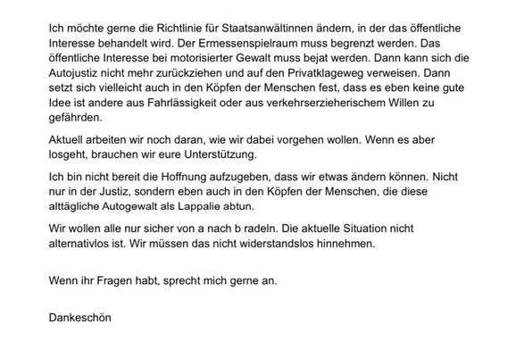 Ich möchte gerne die Richtlinie für Staatsanwältinnen ändern, in der das öffentliche Interesse behandelt wird. Der Ermessenspielraum muss begrenzt werden. Das öffentliche Interesse bei motorisierter Gewalt muss bejat werden. Dann kann sich die Autojustiz nicht mehr zurückziehen und auf den Privatklageweg verweisen. Dann setzt sich vielleicht auch in den Köpfen der Menschen fest, dass es eben keine gute Idee ist andere aus Fahrlässigkeit oder aus verkehrserzieherischem Willen zu gefährden.
Aktuell arbeiten wir noch daran, wie wir dabei vorgehen wollen. Wenn es aber losgeht, brauchen wir eure Unterstützung.
Ich bin nicht bereit die Hoffnung aufzugeben, dass wir etwas ändern können. Nicht nur in der Justiz, sondern eben auch in den Köpfen der Menschen, die diese alttägliche Autogewalt als Lappalie abtun.
Wir wollen alle nur sicher von a nach b radeln. Die aktuelle Situation nicht alternativlos ist. Wir müssen das nicht widerstandslos hinnehmen.
Wenn ihr Fragen habt, sprecht mich gerne an.
Dankeschön