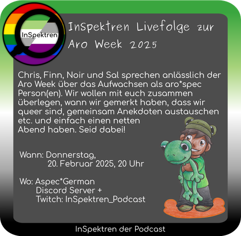 Ein Sharepc mit einem Rahmen in den Farben der aromantischen Flagge. Oben links ist das Logo von InSpektren zu sehen. Weiter befindet sich Aron, eine der InSpektren-Spürnasen als Kind mit einem großen Plüsch-Frosch im Arm und Frosch-Cappy auf dem Kopf links .

Bildtext: 
InSpektren Livefolge zur Aro Week 2025
Chris, Finn, Noir und Sal sprechen anlässlich der Aro Week über das Aufwachsen als aro*spec Person(en). Wir wollen mit euch zusammen überlegen, wann wir gemerkt haben, dass wir queer sind, gemeinsam Anekdoten austauschen etc. und einfach einen netten Abend haben. Seid dabei!
Wann: Donnerstag, 20. Februar 2025, 20 Uhr
Wo: Aspec*German Discord Server + Twitch: InSpektren_Podcast