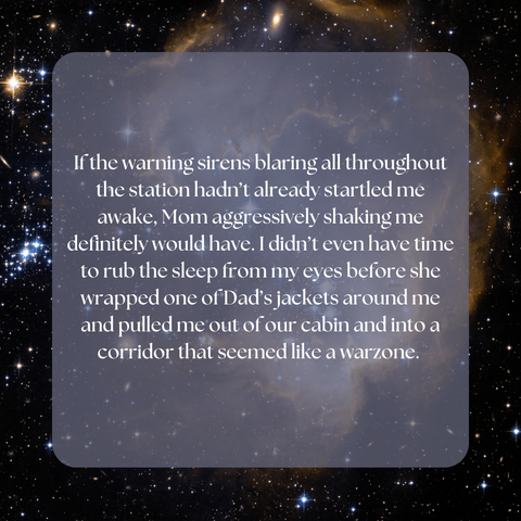 If the warning sirens blaring all throughout the station hadn’t already startled me awake, Mom aggressively shaking me definitely would have. I didn’t even have time to rub the sleep from my eyes before she wrapped one of Dad’s jackets around me and pulled me out of our cabin and into a corridor that seemed like a warzone.