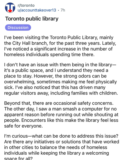 @ r/toronto
u/accounttakeover13 - 7h 
Toronto public library 
[ Discussion 

I've been visiting the Toronto Public Library, mainly the City Hall branch, for the past three years. Lately, I've noticed a significant increase in the number of homeless individuals spending time there. 

I don’t have an issue with them being in the library— it's a public space, and | understand they need a place to stay. However, the strong odors can be overwhelming, sometimes making me feel physically sick. I've also noticed that this has driven many regular visitors away, including families with children. 

Beyond that, there are occasional safety concerns. The other day, | saw a man smash a computer for no apparent reason before running out while shouting at people. Encounters like this make the library feel less safe for everyone. 

I'm curious—what can be done to address this issue? Are there any initiatives or solutions that have worked in other cities to balance the needs of homeless individuals while keeping the library a welcoming enace for all?