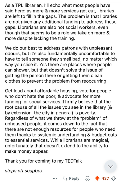 As a TPL librarian, I'll echo what most people have said here: as more & more services get cut, libraries are left to fill in the gaps. The problem is that libraries are not given any additional funding to address these gaps. Librarians are also not social workers, even though that seems to be a role we take on more & more despite lacking the training. 

We do our best to address patrons with unpleasant odours, but it's also fundamentally uncomfortable to have to tell someone they smell bad, no matter which way you slice it. Yes there are places where people can shower, but that doesn't solve the issue of getting the person there or getting them clean clothes to prevent the problem from reoccurring. 

Get loud about affordable housing, vote for people who don’t hate the poor, & advocate for more funding for social services. | firmly believe that the root cause of all the issues you see in the library (& by extension, the city in general) is poverty. Regardless of what we throw at the “problem” of unhoused people, it comes down to the fact that there are not enough resources for people who need them thanks to systemic underfunding & budget cuts to essential services. While librarians are magical, unfortunately that doesn't extend to the ability to make money appear. 

Thank you for coming to my TEDTalk

steps off soapbox