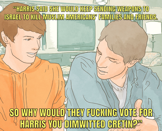 Cartoon showing two young men sitting side by side in what looks like a living room setting. They appear to be conversing. The figure on the left is listening and the figure on the right seems to be making a point.

Text at the top of the image reads:
"HARRIS SAID SHE WOULD KEEP SENDING WEAPONS TO ISRAEL TO KILL MUSLIM AMERICANS' FAMILIES AND FRIENDS.

Text at the bottom of the image reads:
SO WHY WOULD THEY FUCKING VOTE FOR HARRIS YOU DIMWITTED CRETIN?"