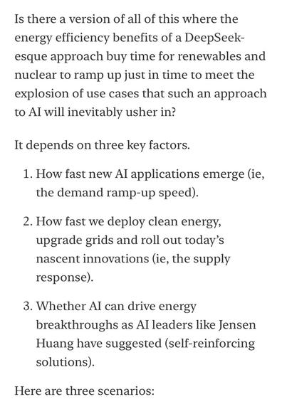 Is there a version of all of this where the energy efficiency benefits of a DeepSeek-esque approach buy time for renewables and nuclear to ramp up just in time to meet the explosion of use cases that such an approach to Al will inevitably usher in?
It depends on three key factors.
1. How fast new Al applications emerge (ie, the demand ramp-up speed).
2. How fast we deploy clean energy, upgrade grids and roll out today's nascent innovations (ie, the supply response).
3. Whether Al can drive energy breakthroughs as Al leaders like Jensen Huang have suggested (self-reinforcing solutions).
Here are three scenarios: