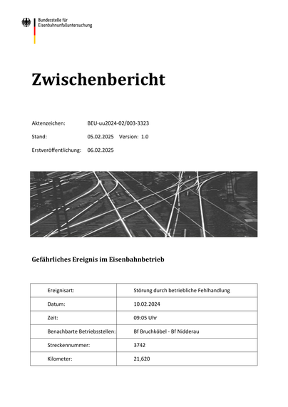 Zwischenbericht
Aktenzeichen:
BEU-uu2024-02/003-3323
Stand:
05.02.2025 Version: 1.0
Erstveröffentlichung:
06.02.2025
Gefährliches Ereignis im Eisenbahnbetrieb
Ereignisart:
Störung durch betriebliche Fehlhandlung
Datum:
10.02.2024
Zeit:
09:05 Uhr
Benachbarte Betriebsstellen:
Bf Bruchköbel - Bf Nidderau
Streckennummer:
3742
Kilometer:
21,620